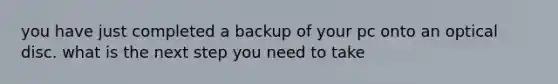 you have just completed a backup of your pc onto an optical disc. what is the next step you need to take