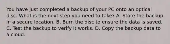 You have just completed a backup of your PC onto an optical disc. What is the next step you need to take? A. Store the backup in a secure location. B. Burn the disc to ensure the data is saved. C. Test the backup to verify it works. D. Copy the backup data to a cloud.