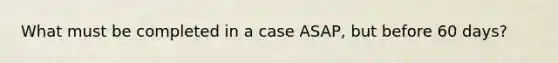 What must be completed in a case ASAP, but before 60 days?