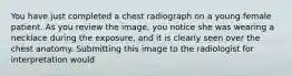 You have just completed a chest radiograph on a young female patient. As you review the image, you notice she was wearing a necklace during the exposure, and it is clearly seen over the chest anatomy. Submitting this image to the radiologist for interpretation would