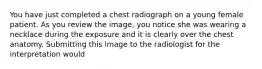 You have just completed a chest radiograph on a young female patient. As you review the image, you notice she was wearing a necklace during the exposure and it is clearly over the chest anatomy. Submitting this image to the radiologist for the interpretation would