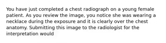 You have just completed a chest radiograph on a young female patient. As you review the image, you notice she was wearing a necklace during the exposure and it is clearly over the chest anatomy. Submitting this image to the radiologist for the interpretation would