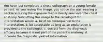 You have just completed a chest radiograph on a young female patient. As you review the image, you notice she was wearing a necklace during the exposure that is clearly seen over the chest anatomy. Submitting this image to the radiologist for interpretation would: a. be of no consequence to the interpretation. b. be acceptable as long as an explanation is provided to the radiologist. c. detract from the diagnostic efficacy because it is not part of the patient's anatomy. d. increase the diagnostic yield of information.