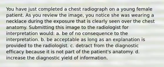 You have just completed a chest radiograph on a young female patient. As you review the image, you notice she was wearing a necklace during the exposure that is clearly seen over the chest anatomy. Submitting this image to the radiologist for interpretation would: a. be of no consequence to the interpretation. b. be acceptable as long as an explanation is provided to the radiologist. c. detract from the diagnostic efficacy because it is not part of the patient's anatomy. d. increase the diagnostic yield of information.