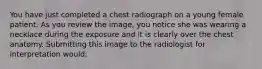 You have just completed a chest radiograph on a young female patient. As you review the image, you notice she was wearing a necklace during the exposure and it is clearly over the chest anatomy. Submitting this image to the radiologist for interpretation would: