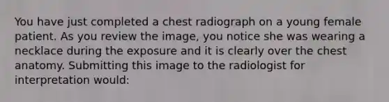 You have just completed a chest radiograph on a young female patient. As you review the image, you notice she was wearing a necklace during the exposure and it is clearly over the chest anatomy. Submitting this image to the radiologist for interpretation would: