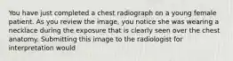 You have just completed a chest radiograph on a young female patient. As you review the image, you notice she was wearing a necklace during the exposure that is clearly seen over the chest anatomy. Submitting this image to the radiologist for interpretation would