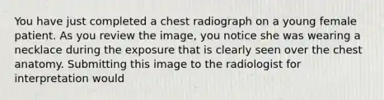 You have just completed a chest radiograph on a young female patient. As you review the image, you notice she was wearing a necklace during the exposure that is clearly seen over the chest anatomy. Submitting this image to the radiologist for interpretation would