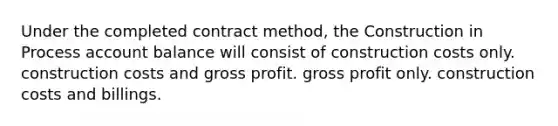 Under the completed contract method, the Construction in Process account balance will consist of construction costs only. construction costs and <a href='https://www.questionai.com/knowledge/klIB6Lsdwh-gross-profit' class='anchor-knowledge'>gross profit</a>. gross profit only. construction costs and billings.