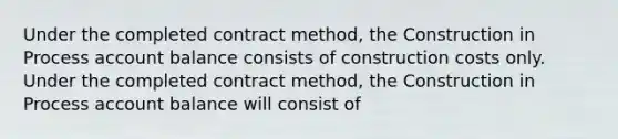 Under the completed contract method, the Construction in Process account balance consists of construction costs only. Under the completed contract method, the Construction in Process account balance will consist of