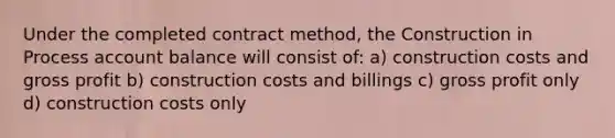 Under the completed contract method, the Construction in Process account balance will consist of: a) construction costs and gross profit b) construction costs and billings c) gross profit only d) construction costs only