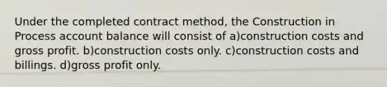 Under the completed contract method, the Construction in Process account balance will consist of a)construction costs and gross profit. b)construction costs only. c)construction costs and billings. d)gross profit only.