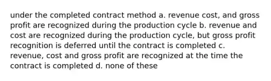 under the completed contract method a. revenue cost, and gross profit are recognized during the production cycle b. revenue and cost are recognized during the production cycle, but gross profit recognition is deferred until the contract is completed c. revenue, cost and gross profit are recognized at the time the contract is completed d. none of these