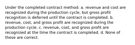 Under the completed contract method: a. revenue and cost are recognized during the production cycle, but gross profit recognition is deferred until the contract is completed. b. revenue, cost, and gross profit are recognized during the production cycle. c. revenue, cost, and gross profit are recognized at the time the contract is completed. d. None of these are correct.