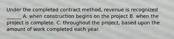 Under the completed contract method, revenue is recognized ______ A. when construction begins on the project B. when the project is complete. C. throughout the project, based upon the amount of work completed each year.