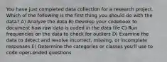 You have just completed data collection for a research project. Which of the following is the first thing you should do with the data? A) Analyze the data B) Develop your codebook to document how raw data is coded in the data file C) Run frequencies on the data to check for outliers D) Examine the data to detect and resolve incorrect, missing, or incomplete responses E) Determine the categories or classes you'll use to code open-ended questions