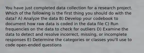 You have just completed data collection for a research project. Which of the following is the first thing you should do with the data? A) Analyze the data B) Develop your codebook to document how raw data is coded in the data file C) Run frequencies on the data to check for outliers D) Examine the data to detect and resolve incorrect, missing, or incomplete responses E) Determine the categories or classes you'll use to code open-ended questions