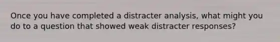 Once you have completed a distracter analysis, what might you do to a question that showed weak distracter responses?