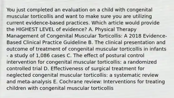 You just completed an evaluation on a child with congenital muscular torticollis and want to make sure you are utilizing current evidence-based practices. Which article would provide the HIGHEST LEVEL of evidence? A. Physical Therapy Management of Congenital Muscular Torticollis: A 2018 Evidence-Based Clinical Practice Guideline B. The clinical presentation and outcome of treatment of congenital muscular torticollis in infants - a study of 1,086 cases C. The effect of postural control intervention for congenital muscular torticollis: a randomized controlled trial D. Effectiveness of surgical treatment for neglected congenital muscular torticollis: a systematic review and meta-analysis E. Cochrane review: Interventions for treating children with congenital muscular torticollis