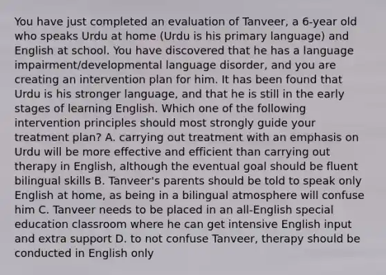 You have just completed an evaluation of Tanveer, a 6-year old who speaks Urdu at home (Urdu is his primary language) and English at school. You have discovered that he has a language impairment/developmental language disorder, and you are creating an intervention plan for him. It has been found that Urdu is his stronger language, and that he is still in the early stages of learning English. Which one of the following intervention principles should most strongly guide your treatment plan? A. carrying out treatment with an emphasis on Urdu will be more effective and efficient than carrying out therapy in English, although the eventual goal should be fluent bilingual skills B. Tanveer's parents should be told to speak only English at home, as being in a bilingual atmosphere will confuse him C. Tanveer needs to be placed in an all-English special education classroom where he can get intensive English input and extra support D. to not confuse Tanveer, therapy should be conducted in English only