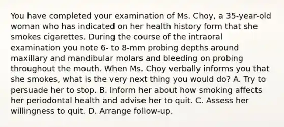 You have completed your examination of Ms. Choy, a 35-year-old woman who has indicated on her health history form that she smokes cigarettes. During the course of the intraoral examination you note 6- to 8-mm probing depths around maxillary and mandibular molars and bleeding on probing throughout the mouth. When Ms. Choy verbally informs you that she smokes, what is the very next thing you would do? A. Try to persuade her to stop. B. Inform her about how smoking affects her periodontal health and advise her to quit. C. Assess her willingness to quit. D. Arrange follow-up.