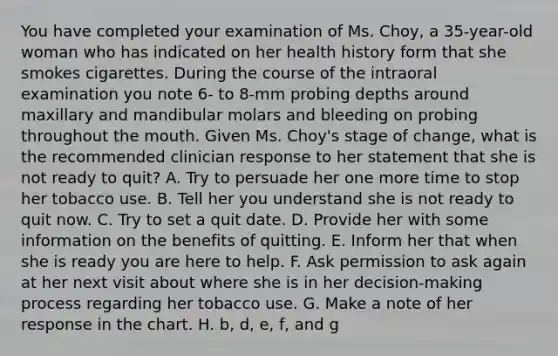 You have completed your examination of Ms. Choy, a 35-year-old woman who has indicated on her health history form that she smokes cigarettes. During the course of the intraoral examination you note 6- to 8-mm probing depths around maxillary and mandibular molars and bleeding on probing throughout the mouth. Given Ms. Choy's stage of change, what is the recommended clinician response to her statement that she is not ready to quit? A. Try to persuade her one more time to stop her tobacco use. B. Tell her you understand she is not ready to quit now. C. Try to set a quit date. D. Provide her with some information on the benefits of quitting. E. Inform her that when she is ready you are here to help. F. Ask permission to ask again at her next visit about where she is in her decision-making process regarding her tobacco use. G. Make a note of her response in the chart. H. b, d, e, f, and g