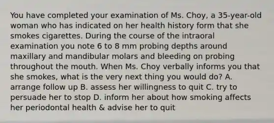 You have completed your examination of Ms. Choy, a 35-year-old woman who has indicated on her health history form that she smokes cigarettes. During the course of the intraoral examination you note 6 to 8 mm probing depths around maxillary and mandibular molars and bleeding on probing throughout the mouth. When Ms. Choy verbally informs you that she smokes, what is the very next thing you would do? A. arrange follow up B. assess her willingness to quit C. try to persuade her to stop D. inform her about how smoking affects her periodontal health & advise her to quit