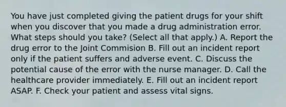 You have just completed giving the patient drugs for your shift when you discover that you made a drug administration error. What steps should you take? (Select all that apply.) A. Report the drug error to the Joint Commision B. Fill out an incident report only if the patient suffers and adverse event. C. Discuss the potential cause of the error with the nurse manager. D. Call the healthcare provider immediately. E. Fill out an incident report ASAP. F. Check your patient and assess vital signs.