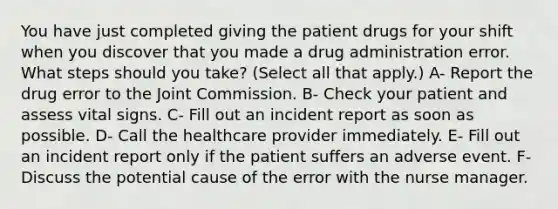 You have just completed giving the patient drugs for your shift when you discover that you made a drug administration error. What steps should you take? (Select all that apply.) A- Report the drug error to the Joint Commission. B- Check your patient and assess vital signs. C- Fill out an incident report as soon as possible. D- Call the healthcare provider immediately. E- Fill out an incident report only if the patient suffers an adverse event. F- Discuss the potential cause of the error with the nurse manager.