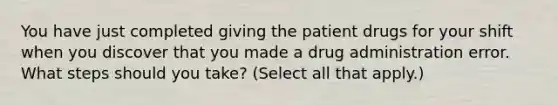 You have just completed giving the patient drugs for your shift when you discover that you made a drug administration error. What steps should you take? (Select all that apply.)