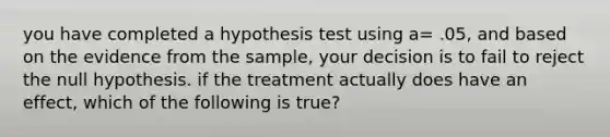 you have completed a hypothesis test using a= .05, and based on the evidence from the sample, your decision is to fail to reject the null hypothesis. if the treatment actually does have an effect, which of the following is true?