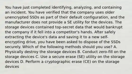 You have just completed identifying, analyzing, and containing an incident. You have verified that the company uses older unencrypted SSDs as part of their default configuration, and the manufacturer does not provide a SE utility for the devices. The storage devices contained top-secret data that would bankrupt the company if it fell into a competitor's hands. After safely extracting the device's data and saving it to a new self-encrypting drive, you have been asked to dispose of the SSDs securely. Which of the following methods should you use? A. Physically destroy the storage devices B. Conduct zero-fill on the storage devices C. Use a secure erase (SE) utility on the storage devices D. Perform a cryptographic erase (CE) on the storage devices