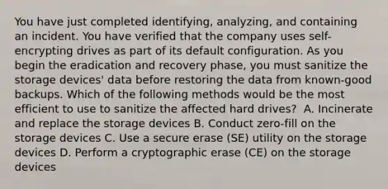 You have just completed identifying, analyzing, and containing an incident. You have verified that the company uses self-encrypting drives as part of its default configuration. As you begin the eradication and recovery phase, you must sanitize the storage devices' data before restoring the data from known-good backups. Which of the following methods would be the most efficient to use to sanitize the affected hard drives? ​ A. Incinerate and replace the storage devices​ B. Conduct zero-fill on the storage devices​ C. Use a secure erase (SE) utility on the storage devices​ D. Perform a cryptographic erase (CE) on the storage devices