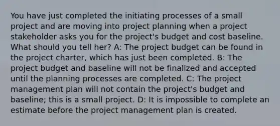 You have just completed the initiating processes of a small project and are moving into project planning when a project stakeholder asks you for the project's budget and cost baseline. What should you tell her? A: The project budget can be found in the project charter, which has just been completed. B: The project budget and baseline will not be finalized and accepted until the planning processes are completed. C: The project management plan will not contain the project's budget and baseline; this is a small project. D: It is impossible to complete an estimate before the project management plan is created.