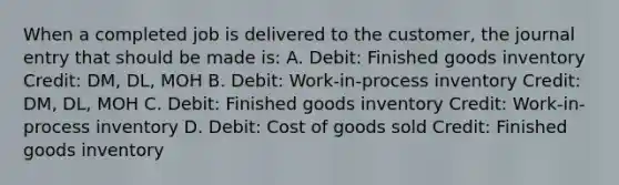 When a completed job is delivered to the customer, the journal entry that should be made is: A. Debit: Finished goods inventory Credit: DM, DL, MOH B. Debit: Work-in-process inventory Credit: DM, DL, MOH C. Debit: Finished goods inventory Credit: Work-in-process inventory D. Debit: Cost of goods sold Credit: Finished goods inventory