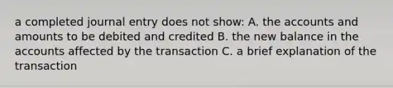 a completed journal entry does not show: A. the accounts and amounts to be debited and credited B. the new balance in the accounts affected by the transaction C. a brief explanation of the transaction