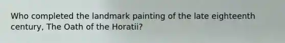 Who completed the landmark painting of the late eighteenth century, The Oath of the Horatii?