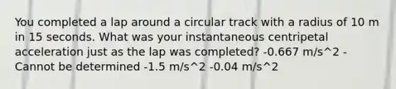 You completed a lap around a circular track with a radius of 10 m in 15 seconds. What was your instantaneous centripetal acceleration just as the lap was completed? -0.667 m/s^2 -Cannot be determined -1.5 m/s^2 -0.04 m/s^2