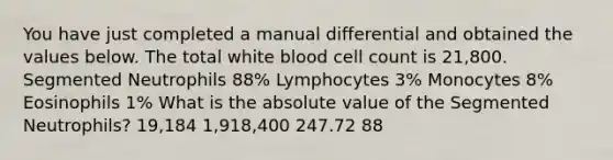 You have just completed a manual differential and obtained the values below. The total white blood cell count is 21,800. Segmented Neutrophils 88% Lymphocytes 3% Monocytes 8% Eosinophils 1% What is the absolute value of the Segmented Neutrophils? 19,184 1,918,400 247.72 88