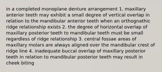 in a completed monoplane denture arrangement 1. maxillary anterior teeth may exhibit a small degree of vertical overlap in relation to the mandibular anterior teeth when an orthognathic ridge relationship exists 2. the degree of horizontal overlap of maxillary posterior teeth to mandibular teeth must be small regardless of ridge relationship 3. central fossae areas of maxillary molars are always aligned over the mandibular crest of ridge line 4. inadequate buccal overlap of maxillary posterior teeth in relation to mandibular posterior teeth may result in cheek biting