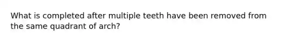 What is completed after multiple teeth have been removed from the same quadrant of arch?