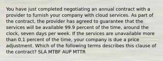 You have just completed negotiating an annual contract with a provider to furnish your company with cloud services. As part of the contract, the provider has agreed to guarantee that the services will be available 99.9 percent of the time, around the clock, seven days per week. If the services are unavailable more than 0.1 percent of the time, your company is due a price adjustment. Which of the following terms describes this clause of the contract? SLA MTBF AUP MTTR