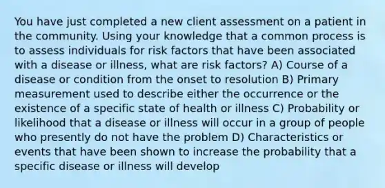 You have just completed a new client assessment on a patient in the community. Using your knowledge that a common process is to assess individuals for risk factors that have been associated with a disease or illness, what are risk factors? A) Course of a disease or condition from the onset to resolution B) Primary measurement used to describe either the occurrence or the existence of a specific state of health or illness C) Probability or likelihood that a disease or illness will occur in a group of people who presently do not have the problem D) Characteristics or events that have been shown to increase the probability that a specific disease or illness will develop