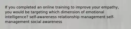 If you completed an online training to improve your empathy, you would be targeting which dimension of emotional intelligence? self-awareness relationship management self-management social awareness