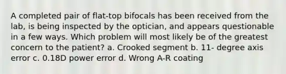 A completed pair of flat-top bifocals has been received from the lab, is being inspected by the optician, and appears questionable in a few ways. Which problem will most likely be of the greatest concern to the patient? a. Crooked segment b. 11- degree axis error c. 0.18D power error d. Wrong A-R coating