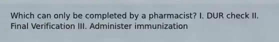 Which can only be completed by a pharmacist? I. DUR check II. Final Verification III. Administer immunization