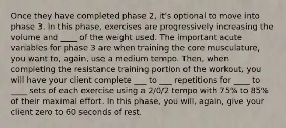 Once they have completed phase 2, it's optional to move into phase 3. In this phase, exercises are progressively increasing the volume and ____ of the weight used. The important acute variables for phase 3 are when training <a href='https://www.questionai.com/knowledge/kD8KqkX2aO-the-core' class='anchor-knowledge'>the core</a> musculature, you want to, again, use a medium tempo. Then, when completing the resistance training portion of the workout, you will have your client complete ___ to ___ repetitions for ____ to ____ sets of each exercise using a 2/0/2 tempo with 75% to 85% of their maximal effort. In this phase, you will, again, give your client zero to 60 seconds of rest.