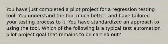 You have just completed a pilot project for a regression testing tool. You understand the tool much better, and have tailored your testing process to it. You have standardized an approach to using the tool. Which of the following is a typical test automation pilot project goal that remains to be carried out?