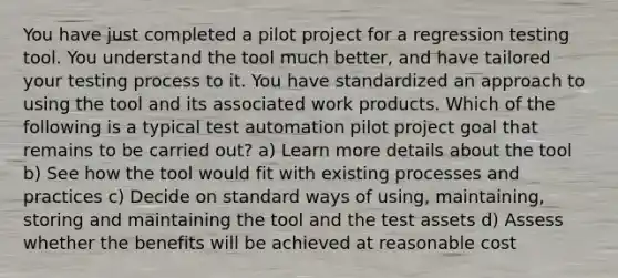 You have just completed a pilot project for a regression testing tool. You understand the tool much better, and have tailored your testing process to it. You have standardized an approach to using the tool and its associated work products. Which of the following is a typical test automation pilot project goal that remains to be carried out? a) Learn more details about the tool b) See how the tool would fit with existing processes and practices c) Decide on standard ways of using, maintaining, storing and maintaining the tool and the test assets d) Assess whether the benefits will be achieved at reasonable cost