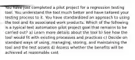 You have just completed a pilot project for a regression testing tool. You understand the tool much better and have tailored your testing process to it. You have standardized an approach to using the tool and its associated work products. Which of the following is a typical test automation pilot project goal that remains to be carried out? a) Learn more details about the tool b) See how the tool would fit with existing processes and practices c) Decide on standard ways of using, managing, storing, and maintaining the tool and the test assets d) Assess whether the benefits will be achieved at reasonable cost